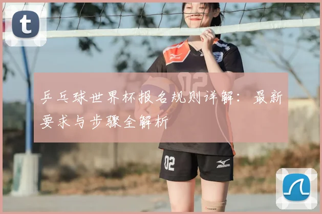 乒乓球世界杯报名规则详解：最新要求与步骤全解析