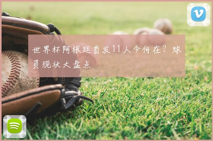 世界杯阿根廷首发11人今何在？球员现状大盘点