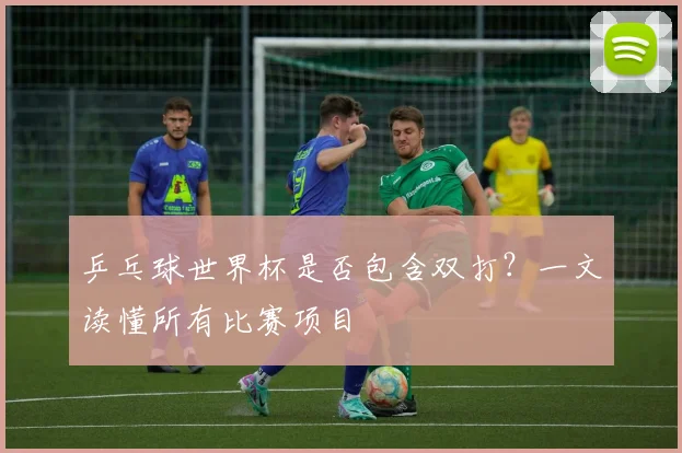 乒乓球世界杯是否包含双打？一文读懂所有比赛项目