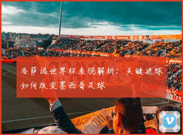 洛萨诺世界杯表现解析：关键进球如何改变墨西哥足球