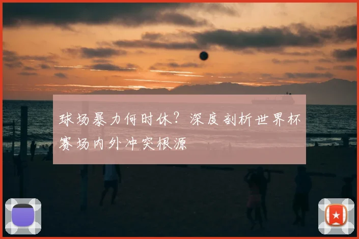 球场暴力何时休?深度剖析世界杯赛场内外冲突根源