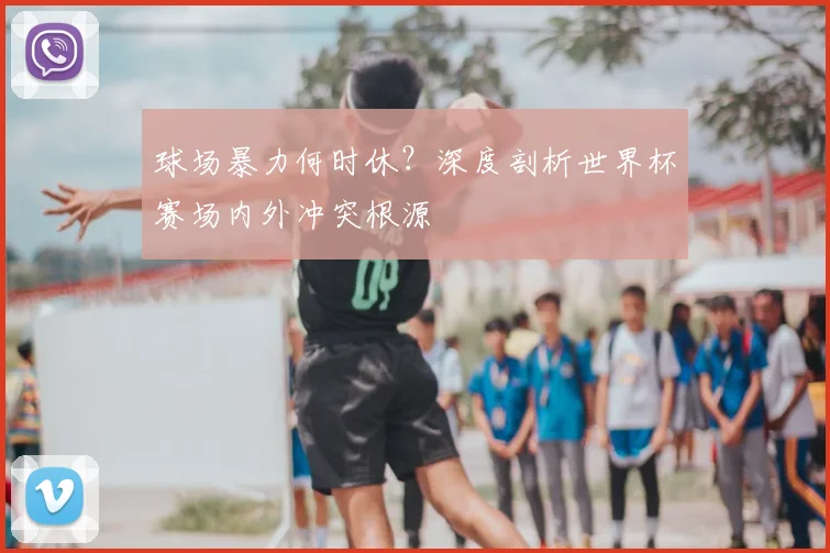 球场暴力何时休?深度剖析世界杯赛场内外冲突根源