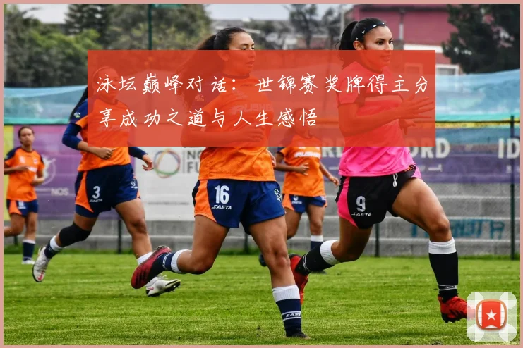 泳坛巅峰对话：世锦赛奖牌得主分享成功之道与人生感悟