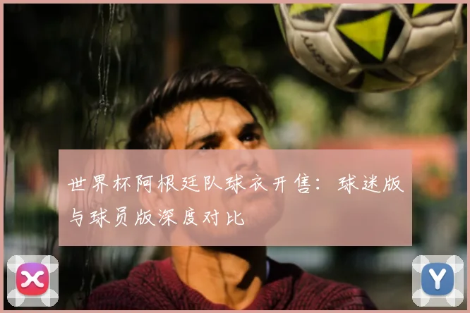 世界杯阿根廷队球衣开售:球迷版与球员版深度对比