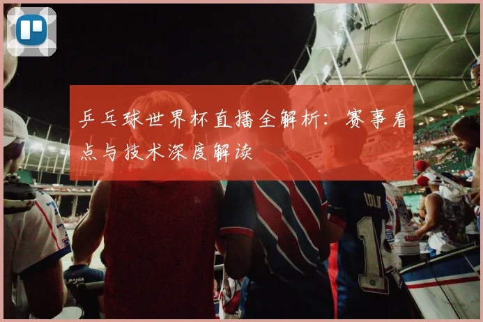 乒乓球世界杯直播全解析：赛事看点与技术深度解读