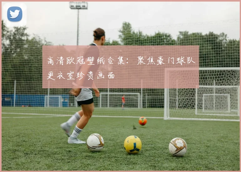 高清欧冠壁纸合集:聚焦豪门球队更衣室珍贵画面