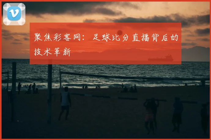 聚焦彩客网:足球比分直播背后的技术革新