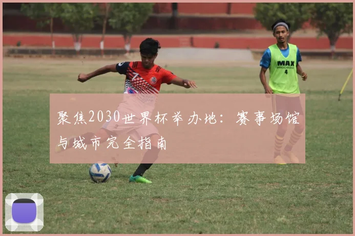 聚焦2030世界杯举办地：赛事场馆与城市完全指南