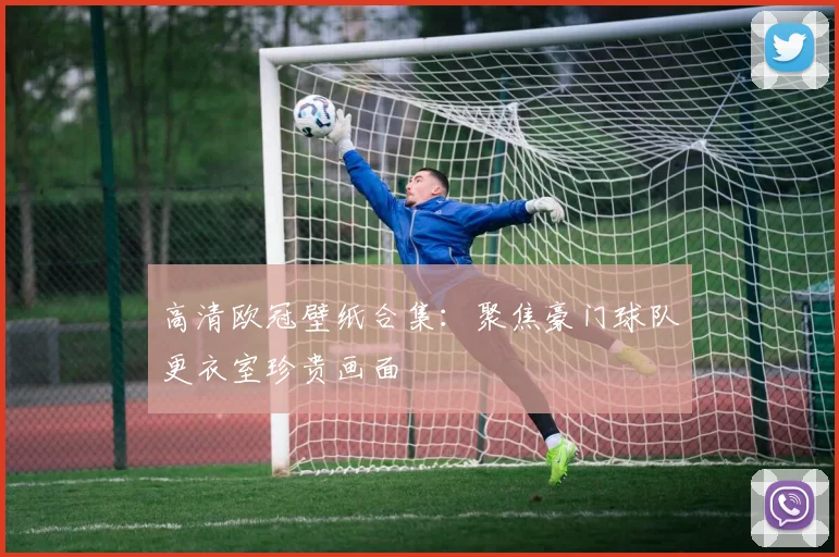 高清欧冠壁纸合集:聚焦豪门球队更衣室珍贵画面